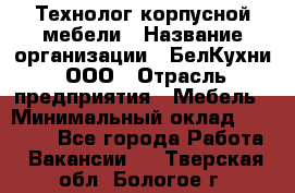 Технолог корпусной мебели › Название организации ­ БелКухни, ООО › Отрасль предприятия ­ Мебель › Минимальный оклад ­ 45 000 - Все города Работа » Вакансии   . Тверская обл.,Бологое г.